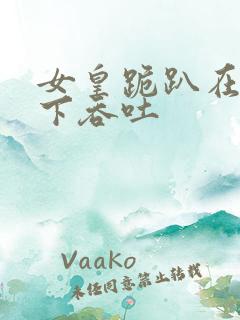 女皇跪趴在龙椅下吞吐