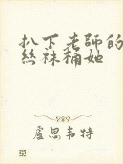 扒下老师的黑色丝袜桶她