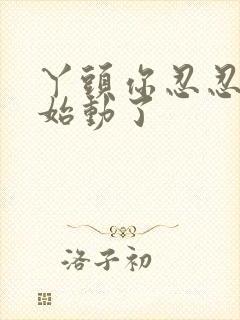 丫头你忍忍我开始动了