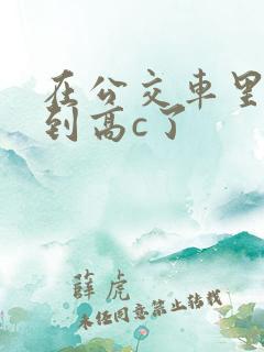 在公交车里c弄到高c了