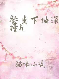 餐桌下他深深顶撞h