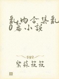 乱肉合集乱500篇小说