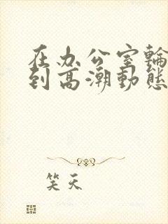 在办公室轮流澡到高潮动态