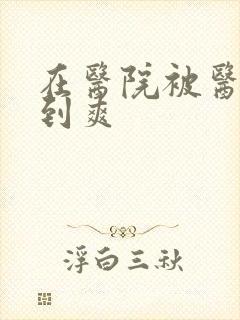 在医院被医生强到爽
