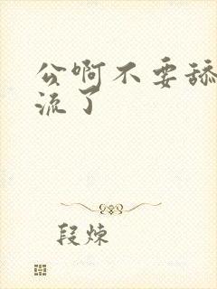 公啊不要舔了要流了