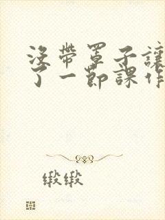 没带罩子让他C了一节课作文知乎