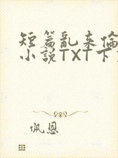 短篇乱来伦系列小说TXT下载
