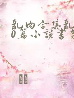 乱肉合集乱500篇小说书架下载TXT