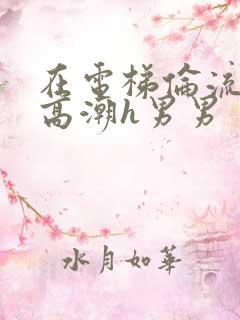 在电梯伦流澡到高潮h男男