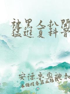 被黑人扒开双腿猛进夏科骨科