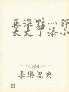 再深点灬舒服灬太大了添小书