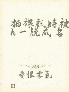 拍裸戏时被c了h一脱成名