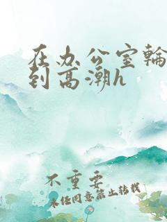 在办公室轮流澡到高潮h