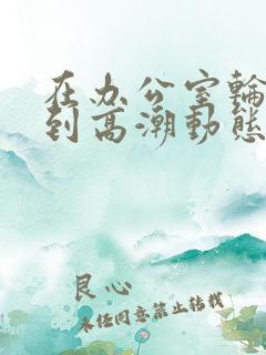 在办公室轮流澡到高潮动态