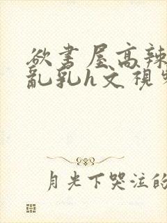 欲书屋高辣h文乱乳h文视频