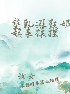 双乳涨鼓奶头翘起来揉捏