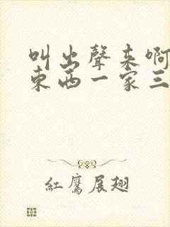 叫出声来啊叫小东西一家三口