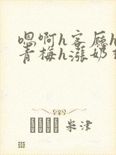 嗯啊h客厅hh青梅h涨奶视频