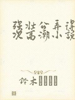 强壮公弄得我次次高潮小说