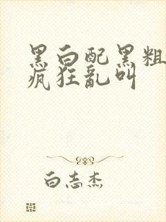 黑白配黑粗硬大疯狂乱叫