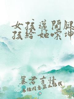 女孩迈开腿让男孩给她嗦坤巴