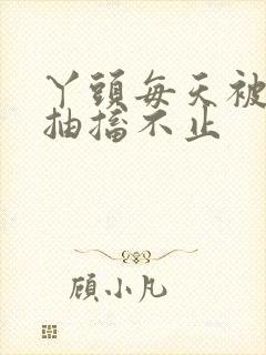 丫头每天被弄的抽搐不止