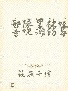 部队里被咬住花蒂吹潮的导演是谁