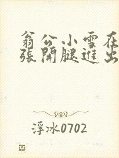 翁公小雪在厨房张开腿进出