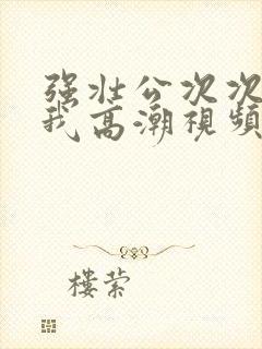 强壮公次次弄得我高潮视频