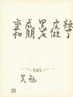 变成黑皮辣妹后和朋友做了无增删翻译接档