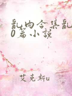 乱肉合集乱500篇小说