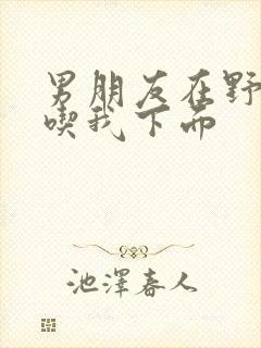 男朋友在野外猛吃我下面