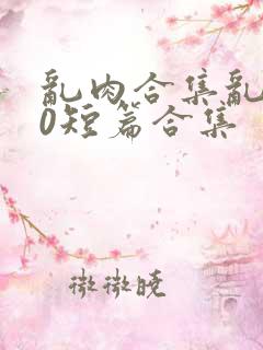 乱肉合集乱500短篇合集