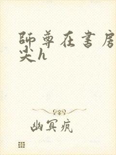 师尊在书房含乳尖h