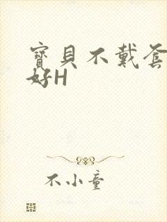 宝贝不戴套好不好H