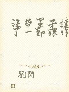 没带罩子让他C了一节课作文知乎