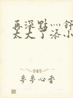 再深点灬舒服灬太大了添小书