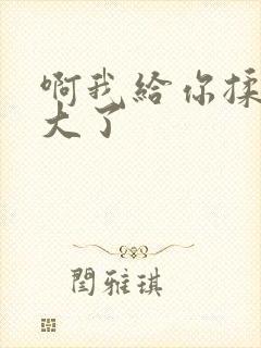 啊我给你揉揉就大了