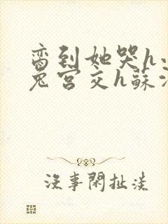 脔到她哭h小白兔宫交h苏沫