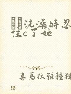 妺妺洗澡时忍不住c了她