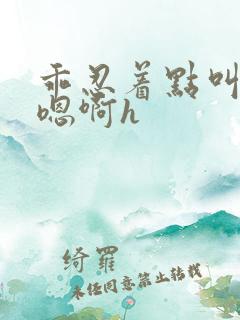 乖忍着点叫出来嗯啊h