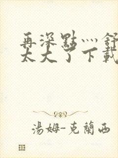 再深点灬舒服灬太大了下载