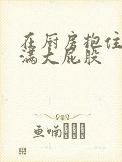 在厨房抱住岳丰满大屁股