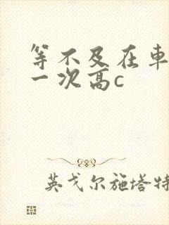 等不及在车里做一次高c