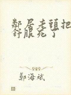 邻居老头把我弄舒服死了