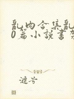 乱肉合集乱500篇小说书架下载TXT