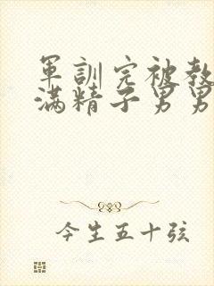 军训完被教官灌满精子男男