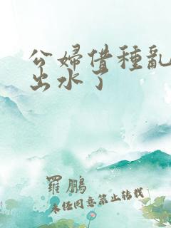 公妇借种乱h日出水了