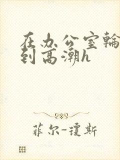 在办公室轮流澡到高潮h