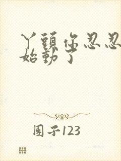 丫头你忍忍我开始动了